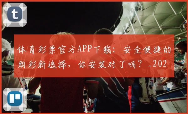 体育彩票官方APP下载:安全便捷的购彩新选择,你安装对了吗?_20260521201017