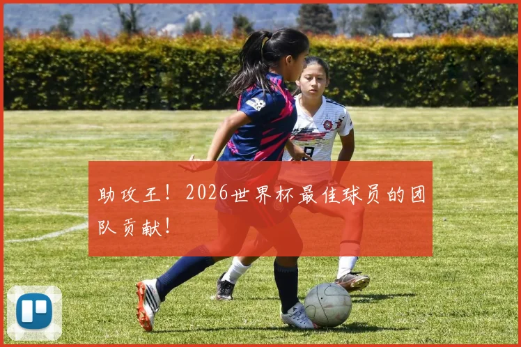 助攻王!2026世界杯最佳球员的团队贡献!
