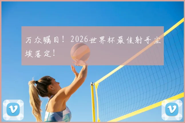 万众瞩目！2026世界杯最佳射手尘埃落定！